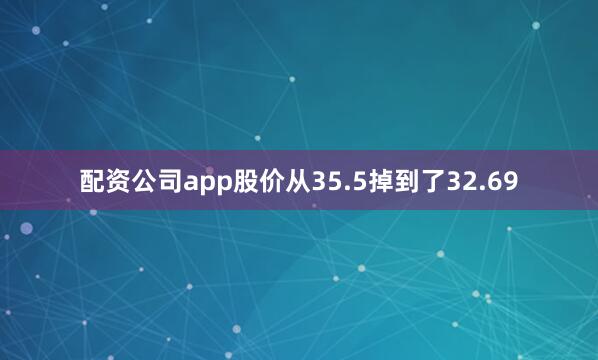 配资公司app股价从35.5掉到了32.69