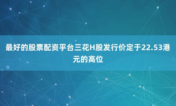 最好的股票配资平台三花H股发行价定于22.53港元的高位