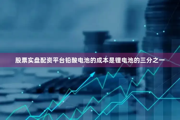 股票实盘配资平台铅酸电池的成本是锂电池的三分之一