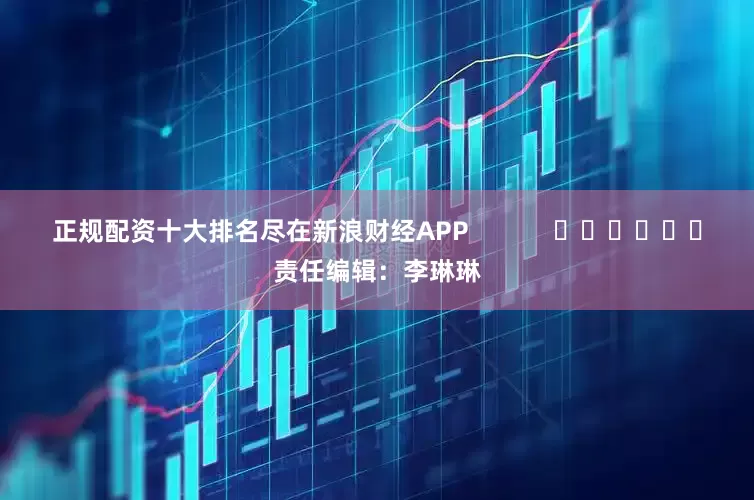 正规配资十大排名尽在新浪财经APP            						责任编辑：李琳琳