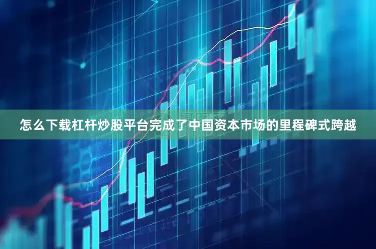 怎么下载杠杆炒股平台完成了中国资本市场的里程碑式跨越