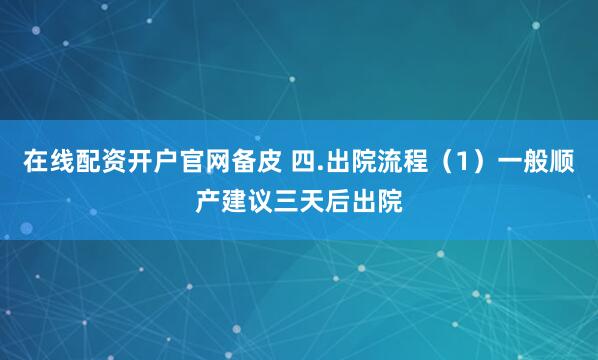 在线配资开户官网备皮 四.出院流程（1）一般顺产建议三天后出院