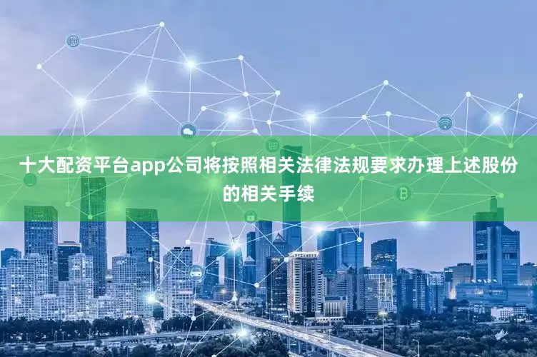 十大配资平台app公司将按照相关法律法规要求办理上述股份的相关手续