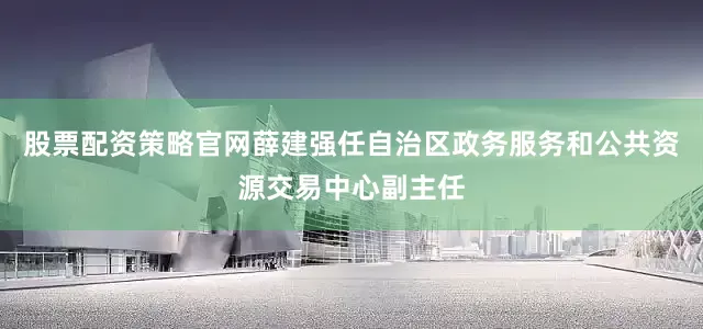 股票配资策略官网薛建强任自治区政务服务和公共资源交易中心副主任