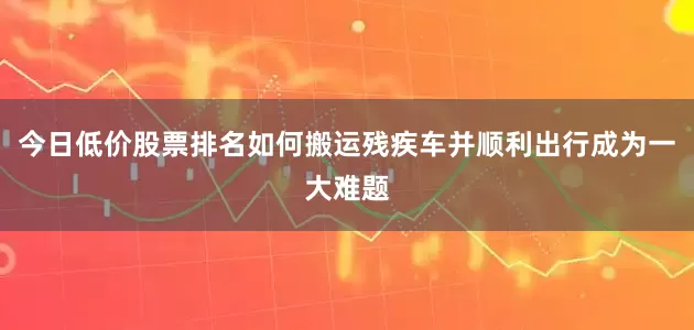 今日低价股票排名如何搬运残疾车并顺利出行成为一大难题