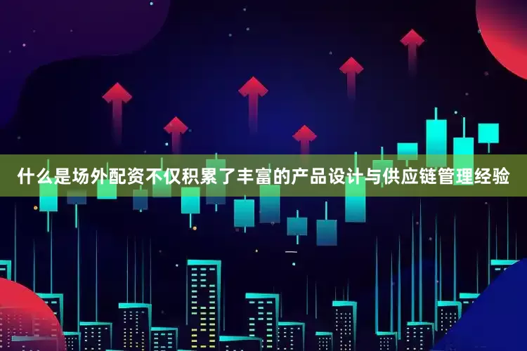 什么是场外配资不仅积累了丰富的产品设计与供应链管理经验