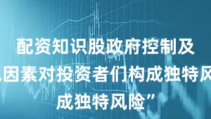 配资知识股政府控制及其他因素对投资者们构成独特风险”