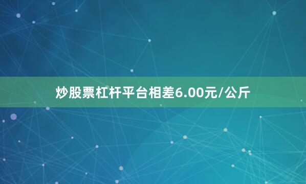 炒股票杠杆平台相差6.00元/公斤