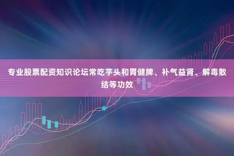 专业股票配资知识论坛常吃芋头和胃健脾、补气益肾、解毒散结等功效