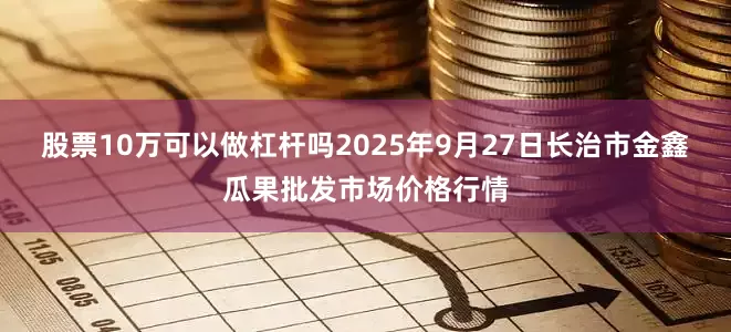 股票10万可以做杠杆吗2025年9月27日长治市金鑫瓜果批发市场价格行情