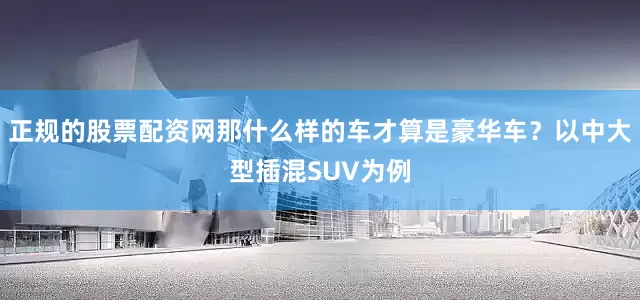 正规的股票配资网那什么样的车才算是豪华车？以中大型插混SUV为例